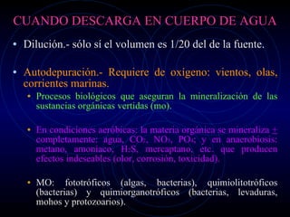 CUANDO DESCARGA EN CUERPO DE AGUA Dilución.- sólo sí el volumen es 1/20 del de la fuente. Autodepuración.- Requiere de oxígeno: vientos, olas, corrientes marinas. Procesos biológicos que aseguran la mineralización de las sustancias orgánicas vertidas (mo). En condiciones aeróbicas: la materia orgánica se mineraliza  +  completamente: agua, CO 2 , NO 3 , PO 4 ; y en anaerobiosis: metano, amoníaco, H 2 S, mercaptano, etc. que producen efectos indeseables (olor, corrosión, toxicidad). MO: fototróficos (algas, bacterias), quimiolitotróficos (bacterias) y quimiorganotróficos (bacterias, levaduras, mohos y protozoarios). 