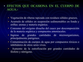 EFECTOS QUE OCASIONA EN EL CUERPO DE AGUA.- Vegetación de riberas tapizada con residuos sólidos gruesos. Acumulo de sólidos en suspensión sedimentables en fondo y orillas: arenas y materia orgánica.  Consumo del oxígeno disuelto del cauce por descomposición de la materia orgánica y compuestos amoniacales. Ingreso de grandes cantidades de microorganismos, principalmente patógenos.  Contaminación de cuerpos de agua por compuestos tóxicos o inhibidores de otros seres vivos. Aumento de la eutrofización por grandes cantidades de fósforo y nitrógeno.  