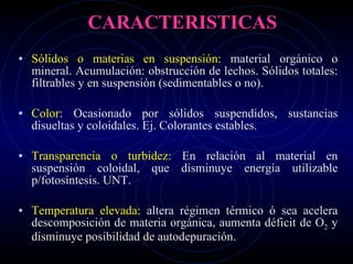 CARACTERISTICAS Sólidos o materias en suspensión:  material orgánico o mineral. Acumulación: obstrucción de lechos. Sólidos totales: filtrables y en suspensión (sedimentables o no). Color:  Ocasionado por sólidos suspendidos, sustancias disueltas y coloidales. Ej. Colorantes estables.  Transparencia o turbidez:  En relación al material en suspensión coloidal, que disminuye energía utilizable p/fotosíntesis. UNT. Temperatura elevada:  altera régimen térmico ó sea acelera descomposición de materia orgánica, aumenta déficit de O 2  y disminuye posibilidad de autodepuración. 