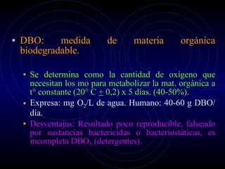 DBO: medida de materia orgánica biodegradable. Se determina como la cantidad de oxígeno que necesitan los mo para metabolizar la mat. orgánica a t° constante (20° C  +  0,2) x 5 días. (40-50%). Expresa: mg O 2 /L de agua. Humano: 40-60 g DBO/día. Desventajas: Resultado poco reproducible, falseado por sustancias bactericidas o bacteriostáticas, es incompleta DBO 5  (detergentes). 