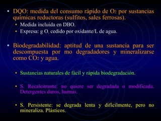 DQO: medida del consumo rápido de O 2  por sustancias químicas reductoras (sulfitos, sales ferrosas). Medida incluida en DBO. Expresa: g O 2  cedido por oxidante/L de agua. Biodegradabilidad: aptitud de una sustancia para ser descompuesta por mo degradadores y mineralizarse como CO 2  y agua. Sustancias naturales de fácil y rápida biodegradación. S. Recalcitrante: no quiere ser degradada o modificada. Detergentes duros, humus. S. Persistente: se degrada lenta y difícilmente, pero no mineraliza. Plásticos. 