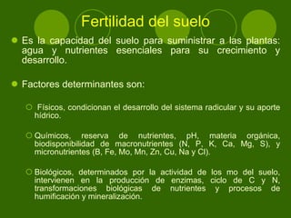 Fertilidad del suelo Es la capacidad del suelo para suministrar a las plantas: agua y nutrientes esenciales para su crecimiento y desarrollo. Factores determinantes son:  Físicos, condicionan el desarrollo del sistema radicular y su aporte hídrico.  Químicos, reserva de nutrientes, pH, materia orgánica, biodisponibilidad de macronutrientes (N, P, K, Ca, Mg, S), y micronutrientes (B, Fe, Mo, Mn, Zn, Cu, Na y Cl).  Biológicos, determinados por la actividad de los mo del suelo, intervienen en la producción de enzimas, ciclo de C y N, transformaciones biológicas de nutrientes y procesos de humificación y mineralización.  