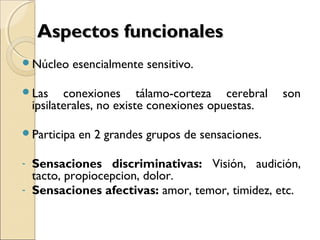 Aspectos funcionalesAspectos funcionales
Núcleo esencialmente sensitivo.
Las conexiones tálamo-corteza cerebral son
ipsilaterales, no existe conexiones opuestas.
Participa en 2 grandes grupos de sensaciones.
- Sensaciones discriminativas: Visión, audición,
tacto, propiocepcion, dolor.
- Sensaciones afectivas: amor, temor, timidez, etc.
 