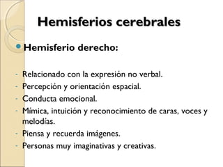 Hemisferios cerebralesHemisferios cerebrales
Hemisferio derecho:
- Relacionado con la expresión no verbal.
- Percepción y orientación espacial.
- Conducta emocional.
- Mímica, intuición y reconocimiento de caras, voces y
melodías.
- Piensa y recuerda imágenes.
- Personas muy imaginativas y creativas.
 
