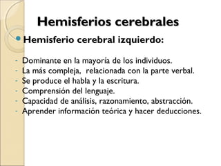 Hemisferios cerebralesHemisferios cerebrales
Hemisferio cerebral izquierdo:
- Dominante en la mayoría de los individuos.
- La más compleja, relacionada con la parte verbal.
- Se produce el habla y la escritura.
- Comprensión del lenguaje.
- Capacidad de análisis, razonamiento, abstracción.
- Aprender información teórica y hacer deducciones.
 