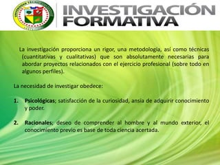 La investigación proporciona un rigor, una metodología, así como técnicas
(cuantitativas y cualitativas) que son absolutamente necesarias para
abordar proyectos relacionados con el ejercicio profesional (sobre todo en
algunos perfiles).
La necesidad de investigar obedece:
1. Psicológicas; satisfacción de la curiosidad, ansia de adquirir conocimiento
y poder.
2. Racionales; deseo de comprender al hombre y al mundo exterior, el
conocimiento previo es base de toda ciencia acertada.
 