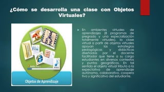 ¿Cómo se desarrolla una clase con Objetos
Virtuales?
 En ambientes virtuales de
aprendizajes (8 programas de
pregrado y una especialización
totalmente virtuales), la clase
virtual a partir de objetos virtuales
apoyan las estrategias
pedagógicas y didácticas
diseñadas por el docente
facilitador que tiene a su cargo
estudiantes en diversos contextos
y puntos geográficos. En tal
sentido el objeto virtual tributa a la
expectativa de aprendizaje
autónomo, colaborativo, coopera
tivo y significativo del estudiante.
 