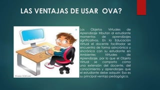 LAS VENTAJAS DE USAR OVA?
 Los Objetos Virtuales de
Aprendizaje tributan al estudiante
momentos de aprendizajes
significativos. En la Educación
Virtual el docente facilitador se
encuentra de forma asincrónica y
sincrónica con su estudiante en
Ambientes Virtuales de
Aprendizaje, por lo que el Objeto
Virtual se comporta como
una extensión del docente, del
conocimiento y aprendizajes que
el estudiante debe adquirir: Esa es
su principal ventaja pedagógica.
 