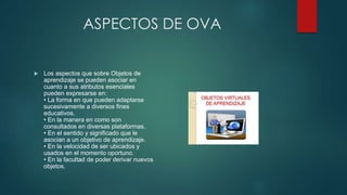ASPECTOS DE OVA
 Los aspectos que sobre Objetos de
aprendizaje se pueden asociar en
cuanto a sus atributos esenciales
pueden expresarse en:
• La forma en que pueden adaptarse
sucesivamente a diversos fines
educativos.
• En la manera en como son
consultados en diversas plataformas.
• En el sentido y significado que le
asocian a un objetivo de aprendizaje.
• En la velocidad de ser ubicados y
usados en el momento oportuno.
• En la facultad de poder derivar nuevos
objetos.
 