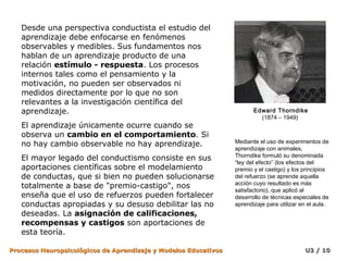 Desde una perspectiva conductista el estudio del
   aprendizaje debe enfocarse en fenómenos
   observables y medibles. Sus fundamentos nos
   hablan de un aprendizaje producto de una
   relación estímulo - respuesta. Los procesos
   internos tales como el pensamiento y la
   motivación, no pueden ser observados ni
   medidos directamente por lo que no son
   relevantes a la investigación científica del
   aprendizaje.                                                         Edward Thorndike
                                                                          (1874 – 1949)
   El aprendizaje únicamente ocurre cuando se
   observa un cambio en el comportamiento. Si
   no hay cambio observable no hay aprendizaje.                  Mediante el uso de experimentos de
                                                                 aprendizaje con animales,
                                                                 Thorndike formuló su denominada
   El mayor legado del conductismo consiste en sus
                                                                 “ley del efecto” (los efectos del
   aportaciones científicas sobre el modelamiento                premio y el castigo) y los principios
   de conductas, que si bien no pueden solucionarse              del refuerzo (se aprende aquella
                                                                 acción cuyo resultado es más
   totalmente a base de "premio-castigo", nos
                                                                 satisfactorio), que aplicó al
   enseña que el uso de refuerzos pueden fortalecer              desarrollo de técnicas especiales de
   conductas apropiadas y su desuso debilitar las no             aprendizaje para utilizar en el aula.
   deseadas. La asignación de calificaciones,
   recompensas y castigos son aportaciones de
   esta teoría.

Procesos Neuropsicológicos de Aprendizaje y Modelos Educativos                              U3 / 10
 