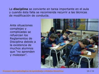 La disciplina se convierte en tarea importante en el aula
      y cuando ésta falla se recomienda recurrir a las técnicas
      de modificación de conducta.


       Ante situaciones
       complejas y
       complicadas se
       refuerzan los
       Reglamentos de
       Disciplina debido a
       la existencia de
       muchos alumnos
       que “no aprenden
       y molestan”.




Procesos Neuropsicológicos de Aprendizaje y Modelos Educativos   U3 / 14
 