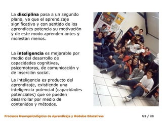 La disciplina pasa a un segundo
    plano, ya que el aprendizaje
    significativo y con sentido de los
    aprendices potencia su motivación
    y de este modo aprenden antes y
    molestan menos.


    La inteligencia es mejorable por
    medio del desarrollo de
    capacidades cognitivas,
    psicomotoras, de comunicación y
    de inserción social.
    La inteligencia es producto del
    aprendizaje, existiendo una
    inteligencia potencial (capacidades
    potenciales) que se pueden
    desarrollar por medio de
    contenidos y métodos.

Procesos Neuropsicológicos de Aprendizaje y Modelos Educativos   U3 / 28
 