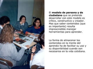 El modelo de persona y de
                                                  ciudadano que se pretende
                                                  desarrollar con este modelo es
                                                  crítico, constructivo y creador.
                                                  Mas que saber contenidos (que
                                                  es importante) resulta
                                                  imprescindible manejar
                                                  herramientas para aprender.


                                                  La forma de almacenar los
                                                  contenidos en la mente del
                                                  aprendiz ha de facilitar su uso y
                                                  su disponibilidad cuando son
                                                  necesarios en la vida cotidiana.




Procesos Neuropsicológicos de Aprendizaje y Modelos Educativos                U3 / 29
 