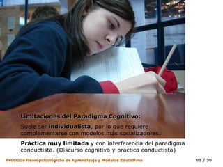 Limitaciones del Paradigma Cognitivo:
      Suele ser individualista, por lo que requiere
                individualista
      complementarse con modelos más socializadores.
      Práctica muy limitada y con interferencia del paradigma
      conductista. (Discurso cognitivo y práctica conductista)
Procesos Neuropsicológicos de Aprendizaje y Modelos Educativos   U3 / 30
 