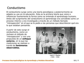 Conductismo
     El conductismo surge como una teoría psicológica y posteriormente se
     adapta su uso en la educación. Esta es la primera teoría que viene a
     influenciar fuertemente la forma como se entiende el aprendizaje humano.
     Antes del surgimiento del conductismo el aprendizaje era concebido como un
     proceso interno y era investigado a través de un método llamado
     "introspección" en el que se le pedía a las personas que describieran qué era
     lo que estaban pensando.

     A partir de esto surge el
     conductismo, como un
     rechazo al método de
     "introspección" y con una
     propuesta de un enfoque
     externo, en la que las
     externo
     mediciones se realizan a
     través de fenómenos
     observables.


                                                         Ivan P. Pavlov
                                                          (1849 – 1936)

Procesos Neuropsicológicos de Aprendizaje y Modelos Educativos              U3 / 7
 