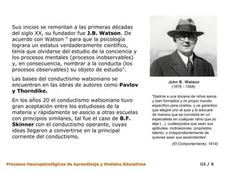 Sus inicios se remontan a las primeras décadas
  del siglo XX, su fundador fue J.B. Watson. De
  acuerdo con Watson " para que la psicología
  lograra un estatus verdaderamente científico,
  tenía que olvidarse del estudio de la conciencia y
  los procesos mentales (procesos inobservables)
  y, en consecuencia, nombrar a la conducta (los
  procesos observables) su objeto de estudio".
  Las bases del conductismo watsoniano se
                                                                           John B. Watson
  encuentran en las obras de autores como Pavlov                            (1878 – 1958)
  y Thorndike.
                                                                 “Dadme a una docena de niños sanos
  En los años 20 el conductismo watsoniano tuvo                  y bien formados y mi propio mundo
  gran aceptación entre los estudiosos de la                     específico para criarlos, y os garantizo
                                                                 que elegiré uno al azar y lo educaré
  materia y rápidamente se asocio a otras escuelas               de manera que se convierta en un
  con principios similares, tal fue el caso de B.F.              especialista en cualquier ramo que yo
  Skinner con el conductismo operante, cuyas                     elija (...), cualesquiera que sean sus
                                                                 aptitudes, inclinaciones, propósitos,
  ideas llegaron a convertirse en la principal                   talento, o independientemente de
  corriente del conductismo.                                     quienes sean sus ascendientes”.
                                                                             (El Comportamiento, 1914)




Procesos Neuropsicológicos de Aprendizaje y Modelos Educativos                                U3 / 8
 