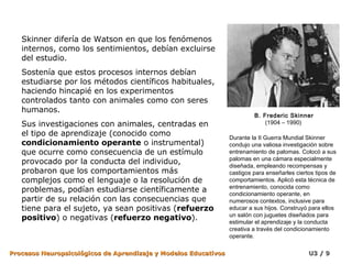 Skinner difería de Watson en que los fenómenos
   internos, como los sentimientos, debían excluirse
   del estudio.
   Sostenía que estos procesos internos debían
   estudiarse por los métodos científicos habituales,
   haciendo hincapié en los experimentos
   controlados tanto con animales como con seres
   humanos.
                                                                          B. Frederic Skinner
   Sus investigaciones con animales, centradas en                             (1904 – 1990)
   el tipo de aprendizaje (conocido como                         Durante la II Guerra Mundial Skinner
   condicionamiento operante o instrumental)                     condujo una valiosa investigación sobre
   que ocurre como consecuencia de un estímulo                   entrenamiento de palomas. Colocó a sus
                                                                 palomas en una cámara especialmente
   provocado por la conducta del individuo,                      diseñada, empleando recompensas y
   probaron que los comportamientos más                          castigos para enseñarles ciertos tipos de
   complejos como el lenguaje o la resolución de                 comportamientos. Aplicó esta técnica de
                                                                 entrenamiento, conocida como
   problemas, podían estudiarse científicamente a                condicionamiento operante, en
   partir de su relación con las consecuencias que               numerosos contextos, inclusive para
   tiene para el sujeto, ya sean positivas (refuerzo             educar a sus hijos. Construyó para ellos
                                                                 un salón con juguetes diseñados para
   positivo) o negativas (refuerzo negativo).                    estimular el aprendizaje y la conducta
                                                                 creativa a través del condicionamiento
                                                                 operante.

Procesos Neuropsicológicos de Aprendizaje y Modelos Educativos                                 U3 / 9
 