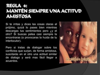 REGLA 4:
MANTÉN SIEMPRE UNA ACTITUD
AMISTOSA
Si te irritas y dices las cosas claras al
prójimo, quizá lo pases bien mientras
descargas tus sentimientos pero ¿y el
otro? Si buscas pelea casi siempre la
encontraras (o provocaras la huida de tu
interlocutor).

Pero si tratas de dialogar sobre los
conflictos que surjan, de forma amistosa,
suscitarás en el otro una actitud similar
de dialogo y será mas fácil llegar a
acuerdos.
 