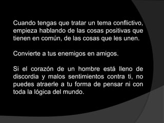 Cuando tengas que tratar un tema conflictivo,
empieza hablando de las cosas positivas que
tienen en común, de las cosas que les unen.

Convierte a tus enemigos en amigos.

Si el corazón de un hombre está lleno de
discordia y malos sentimientos contra ti, no
puedes atraerle a tu forma de pensar ni con
toda la lógica del mundo.
 