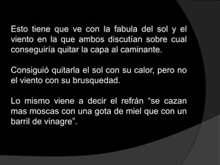 Esto tiene que ve con la fabula del sol y el
viento en la que ambos discutían sobre cual
conseguiría quitar la capa al caminante.

Consiguió quitarla el sol con su calor, pero no
el viento con su brusquedad.

Lo mismo viene a decir el refrán “se cazan
mas moscas con una gota de miel que con un
barril de vinagre”.
 