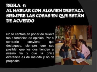 REGLA 5:
AL HABLAR CON ALGUIEN DESTACA
SIEMPRE LAS COSAS EN QUE ESTÁN
DE ACUERDO


No te centres en poner de relieve
tus diferencias de opinión. Por el
contrario      conviene       que
destaques, siempre que sea
posible, que los dos tienden al
mismo fin y que la única
diferencia es de método y no de
propósito.
 