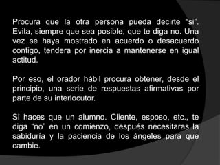 Procura que la otra persona pueda decirte “si”.
Evita, siempre que sea posible, que te diga no. Una
vez se haya mostrado en acuerdo o desacuerdo
contigo, tendera por inercia a mantenerse en igual
actitud.

Por eso, el orador hábil procura obtener, desde el
principio, una serie de respuestas afirmativas por
parte de su interlocutor.

Si haces que un alumno. Cliente, esposo, etc., te
diga “no” en un comienzo, después necesitaras la
sabiduría y la paciencia de los ángeles para que
cambie.
 