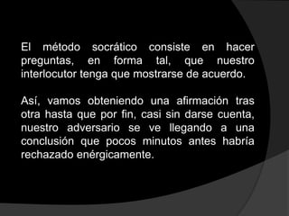 El método socrático consiste en hacer
preguntas, en forma tal, que nuestro
interlocutor tenga que mostrarse de acuerdo.

Así, vamos obteniendo una afirmación tras
otra hasta que por fin, casi sin darse cuenta,
nuestro adversario se ve llegando a una
conclusión que pocos minutos antes habría
rechazado enérgicamente.
 