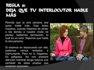 REGLA 6:
DEJA QUE TU INTERLOCUTOR HABLE
MÁS
Permita que la otra persona sea
quien hable más. Casi todos
nosotros, cuando tratamos de atraer
a los demás a nuestro modo de
pensar, hablamos demasiado, lo
cual es un error. Dejemos que hable
la otra persona.

Si estamos en desacuerdo con ella,
podemos       vernos  tentados    a
interrumpirla. Pero no lo hagamos.
Es peligroso. No nos prestará
atención mientras tenga todavía una
cantidad de ideas propias que
reclaman expresión.
 