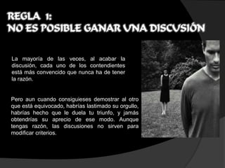 REGLA 1:
NO ES POSIBLE GANAR UNA DISCUSIÓN

La mayoría de las veces, al acabar la
discusión, cada uno de los contendientes
está más convencido que nunca ha de tener
la razón.


Pero aun cuando consiguieses demostrar al otro
que está equivocado, habrías lastimado su orgullo,
habrías hecho que le duela tu triunfo, y jamás
obtendrías su aprecio de ese modo. Aunque
tengas razón, las discusiones no sirven para
modificar criterios.
 
