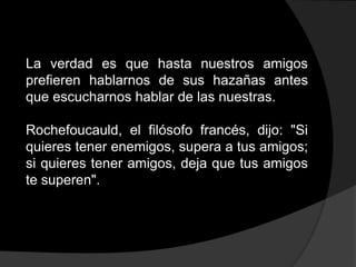 La verdad es que hasta nuestros amigos
prefieren hablarnos de sus hazañas antes
que escucharnos hablar de las nuestras.

Rochefoucauld, el filósofo francés, dijo: "Si
quieres tener enemigos, supera a tus amigos;
si quieres tener amigos, deja que tus amigos
te superen".
 