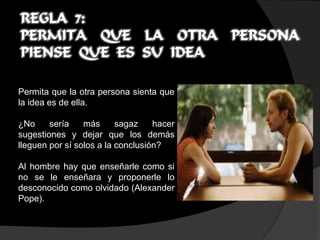 REGLA 7:
PERMITA QUE LA OTRA PERSONA
PIENSE QUE ES SU IDEA

Permita que la otra persona sienta que
la idea es de ella.

¿No     sería    más      sagaz    hacer
sugestiones y dejar que los demás
lleguen por sí solos a la conclusión?

Al hombre hay que enseñarle como si
no se le enseñara y proponerle lo
desconocido como olvidado (Alexander
Pope).
 