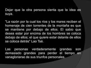 Dejar que la otra persona sienta que la idea es
suya.

"La razón por la cual los ríos y los mares reciben el
homenaje de cien torrentes de la montaña es que
se mantiene por debajo de ellos. El sabio que
desea estar por encima de los hombres se coloca
debajo de ellos; el que quiere estar delante de ellos
se coloca detrás" Lao Tsé.

Las personas verdaderamente grandes son
demasiado grandes para perder el tiempo en
vanagloriarse de sus triunfos personales.
 