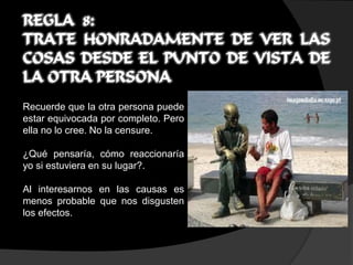 REGLA 8:
TRATE HONRADAMENTE DE VER LAS
COSAS DESDE EL PUNTO DE VISTA DE
LA OTRA PERSONA
Recuerde que la otra persona puede
estar equivocada por completo. Pero
ella no lo cree. No la censure.

¿Qué pensaría, cómo reaccionaría
yo si estuviera en su lugar?.

Al interesarnos en las causas es
menos probable que nos disgusten
los efectos.
 