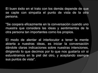 El buen éxito en el trato con los demás depende de que
se capte con simpatía el punto de vista de la otra
persona.

"Se coopera eficazmente en la conversación cuando uno
muestra que considera las ideas y sentimientos de la
otra persona tan importantes como los propios.

El modo de alentar al interlocutor a tener la mente
abierta a nuestras ideas, es iniciar la conversación
dándole claras indicaciones sobre nuestras intenciones,
dirigiendo lo que decimos por lo que nos gustaría oír si
estuviéramos en la piel del otro, y aceptando siempre
sus puntos de vista".
 