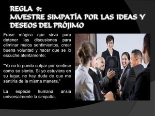 REGLA 9:
   MUESTRE SIMPATÍA POR LAS IDEAS Y
   DESEOS DEL PRÓJIMO
Frase mágica que sirva          para
detener las discusiones         para
eliminar malos sentimientos,   crear
buena voluntad y hacer que     se lo
escuche atentamente:

"Yo no lo puedo culpar por sentirse
como se siente. Si yo estuviera en
su lugar, no hay duda de que me
sentiría de la misma manera."

La    especie     humana       ansia
universalmente la simpatía.
 