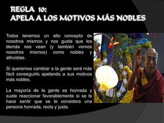 REGLA 10:
  APELA A LOS MOTIVOS MÁS NOBLES

Todos tenemos un alto concepto de
nosotros mismos y nos gusta que los
demás nos vean (y también vernos
nosotros mismos) como nobles y
altruistas.

Si queremos cambiar a la gente será más
fácil conseguirlo apelando a sus motivos
más nobles.

La mayoría de la gente es honrada y
suele reaccionar favorablemente si se le
hace sentir que se le considera una
persona honrada, recta y justa.
 