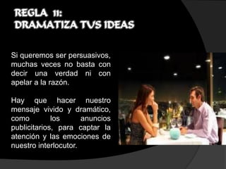 REGLA 11:
 DRAMATIZA TUS IDEAS

Si queremos ser persuasivos,
muchas veces no basta con
decir una verdad ni con
apelar a la razón.

Hay que hacer nuestro
mensaje vivido y dramático,
como         los      anuncios
publicitarios, para captar la
atención y las emociones de
nuestro interlocutor.
 