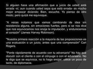 Si alguien hace una afirmación que a juicio de usted está
errada -sí, aun cuando usted sepa que está errada- es mucho
mejor empezar diciendo: Bien, escuche. Yo pienso de otro
modo, pero quizá me equivoque.

“A veces notamos que vamos cambiando de idea sin
resistencia alguna, sin emociones fuertes, pero si se nos dice
que nos equivocamos nos enoja la imputación, y endurecemos
el corazón" (James Harvey Robinson).

"Nuestra primera reacción a la mayoría de las proposiciones es
una evaluación o un juicio, antes que una comprensión" Carl
Rogers.

"Ponte rápidamente de acuerdo con tu adversario" No hay que
discutir con el cliente o con el cónyuge o con el adversario. No
le diga que se equivoca, no lo haga enojar; utilice un poco de
tacto, de diplomacia.
 