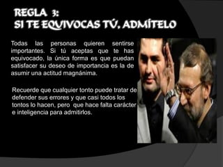 REGLA 3:
 SI TE EQUIVOCAS TÚ, ADMÍTELO
Todas las personas quieren sentirse
importantes. Si tú aceptas que te has
equivocado, la única forma es que puedan
satisfacer su deseo de importancia es la de
asumir una actitud magnánima.

Recuerde que cualquier tonto puede tratar de
defender sus errores y que casi todos los
tontos lo hacen, pero que hace falta carácter
e inteligencia para admitirlos.
 