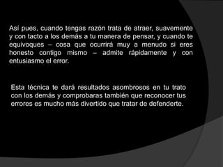 Así pues, cuando tengas razón trata de atraer, suavemente
y con tacto a los demás a tu manera de pensar, y cuando te
equivoques – cosa que ocurrirá muy a menudo si eres
honesto contigo mismo – admite rápidamente y con
entusiasmo el error.


Esta técnica te dará resultados asombrosos en tu trato
con los demás y comprobaras también que reconocer tus
errores es mucho más divertido que tratar de defenderte.
 