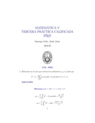 MATEM´ATICA V
TERCERA PR´ACTICA CALIFICADA
LATEX
Sarango Veliz, Andy Juan
2016-II
UNI - FIEE
1. Determine en el caso que existan los coeﬁcientes an y bn tales que
t2
= 1 +
n≥1
(an cos 2nt + bn sin 2nt), 0 < t < π
SOLUCI´ON
Hacemos g(t) = f(t) − 1 → f(t) = t2
ak =
2
π
π
0
[t2
− 1] cos ktdt =
4(−1)k
k2
a0 =
2
π
π
0
[t2
− 1]dt =
2(π2
− 3)
3
1
 