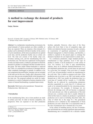 Int J Adv Manuf Technol (2009) 45:382–388
DOI 10.1007/s00170-009-1959-1

 ORIGINAL ARTICLE



A method to exchange the demand of products
for cost improvement
Sanjay Sharma




Received: 18 October 2007 / Accepted: 3 February 2009 / Published online: 24 February 2009
# Springer-Verlag London Limited 2009


Abstract In a multiproduct manufacturing environment, the              facilities optimally. However, when most of the firms
actual demands of various products are either available, or            achieve this level, there is loss of competitive edge, and
these are expected. There are situations when demand of a              further cost reduction becomes necessary. In such a scenario,
product can be substituted with that of another. In the context        an examination of significant parameters is essential.
of cyclic manufacture, all the items are produced in an optimal        Demand management is critical nowadays, and therefore, a
cycle time, and the production facility runs at certain cost           method is explored in the present paper to exchange the
level. The total cost consists of the facility setup cost,             demand of products for cost improvement in certain cases.
inventory carrying costs, and the manufacturing time cost                 In a continuous production, single standard product is
for the basic case. The total cost is optimized. For the purpose       manufactured in large quantities. Even if the type of
of total cost improvement, a method is presented in which the          product is similar, it can be produced in a wide variety of
demand of a product is exchanged with that of another item in          sizes. For instance, in a tube or pipe manufacturing
the group. The basic model without backorders is analyzed              industry, these are in different diameters/thicknesses. In a
first. Then, it is extended for an inclusion of shortages that are     job shop/batch production also, several items are processed
either completely backlogged or partially. In addition to the          in a cycle time. For example, if the cycle time is 3 months
cost components discussed before, shortage costs are included          or 0.25 year, all items/product varieties are manufactured in
in the total cost for this case. Finally, after a discussion of idle   the cycle time. This is called as common cycle time. If the
time costs, these are also included briefly in the formulation of      production rate of an item is, say 300 U per month, and the
the total cost. The proposed methods are useful for imple-             demand rate is 100 U per month, the production time in a
mentation in a variety of industrial or business situations in the     cycle time of 3 months will be 1 month, i.e., 3×(100/300).
context of internal benchmarking or gradual improvement.               Benefits can be achieved by synchronizing production
                                                                       activities sequentially in a cycle time [3]. A relevant cost
Keywords Multi-item cyclic manufacture . Demand rate .                 needs to be estimated/modeled for the concerning produc-
Production time . Idle time costs                                      tion environment. For example, if shortages are not
                                                                       allowed, the shortage costs will not become a component
                                                                       of the total relevant cost. After an optimization of the total
1 Introduction                                                         relevant cost, a common cycle time is usually obtained in
                                                                       which all the items in a family are produced. A generalized
In the manufacturing firms, one or more products are made              production cost is used [1] including shop floor index, the
in certain cycle time. In order to become competitive, the             value of which lies in the range 0–1. The generalized
progressive firms are expected to run their production                 production cost is obtained as the multiplication of fixed
                                                                       production cost and a factor that is an exponential order of
                                                                       the ratio of production rate to demand rate of an item.
S. Sharma (*)
                                                                          In the context of modeling process, the rate of manufac-
National Institute of Industrial Engineering (NITIE),
Vihar Lake, Mumbai 400087, India                                       ture and demand rate are among significant input parameters.
e-mail: s_nsit@rediffmail.com                                          Manufacturing rate is considered to be a decision variable
 