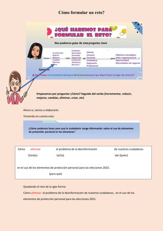 Cómo formular un reto?
Empezamos por preguntar ¿Cómo? Seguido del verbo (Incrementar, reducir,
mejorar, cambiar, eliminar, crear, etc)
Ahora si, vamos a elaborarlo:
Teniendo en cuenta esto:
Quedando el reto de la sgte forma:
Cómo eliminar el problema de la desinformación de nuestros ciudadanos, en el uso de los
elementos de protección personal para las elecciones 2021.
Cómo eliminar el problema de la desinformación de nuestros ciudadanos
(Verbo) (el/la) (de Quién)
en el uso de los elementos de protección personal para las elecciones 2021.
(para qué)