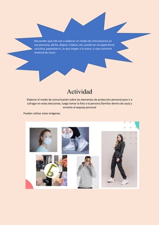 Actividad
Elaborar el medio de comunicaciòn sobre los elementos de protección personal para ir a
sufragar en estas elecciones; luego tomar la foto a la persona (familiar dentro de casa) y
enviarlo al wapsap personal
Pueden utilizar estas imágenes
Recuerden que Uds van a elaborar un medio de comunicación ya
sea pancarta, afiche, ditpico, triptico, etc, puede ser en papel bond,
cartulina, papelotee tc, lo que tengan a la mano, o caso contrario
material de reuso