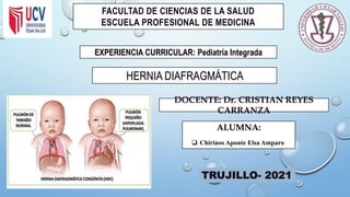 FACULTAD DE CIENCIAS DE LA SALUD
ESCUELA PROFESIONAL DE MEDICINA
EXPERIENCIA CURRICULAR: Pediatría Integrada
HERNIA DIAFRAGMÁTICA
DOCENTE: Dr. CRISTIAN REYES
CARRANZA
TRUJILLO- 2021
ALUMNA:
 Chirinos Aponte Elsa Amparo
 
