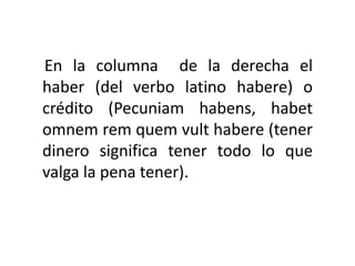 En la columna de la derecha el
haber (del verbo latino habere) o
crédito (Pecuniam habens, habet
omnem rem quem vult habere (tener
dinero significa tener todo lo que
valga la pena tener).
 