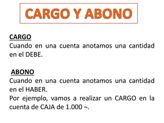 CARGO
Cuando en una cuenta anotamos una cantidad
en el DEBE.
ABONO
Cuando en una cuenta anotamos una cantidad
en el HABER.
Por ejemplo, vamos a realizar un CARGO en la
cuenta de CAJA de 1.000 ¬.
 
