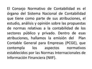 El Consejo Normativo de Contabilidad es el
órgano del Sistema Nacional de Contabilidad
que tiene como parte de sus atribuciones, el
estudio, análisis y opinión sobre las propuestas
de normas relativas a la contabilidad de los
sectores público y privado. Dentro de esas
atribuciones, hallamos la emisión del Plan
Contable General para Empresas (PCGE), que
contempla los aspectos normativos
establecidos por las Normas Internacionales de
Información Financiera (NIIF).
 