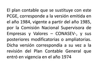 El plan contable que se sustituye con este
PCGE, corresponde a la versión emitida en
el año 1984, vigente a partir del año 1985,
por la Comisión Nacional Supervisora de
Empresas y Valores – CONASEV-, y sus
posteriores modificatorias o ampliatorias.
Dicha versión correspondía a su vez a la
revisión del Plan Contable General que
entró en vigencia en el año 1974
 
