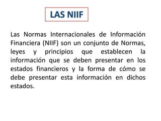 Las Normas Internacionales de Información
Financiera (NIIF) son un conjunto de Normas,
leyes y principios que establecen la
información que se deben presentar en los
estados financieros y la forma de cómo se
debe presentar esta información en dichos
estados.
 